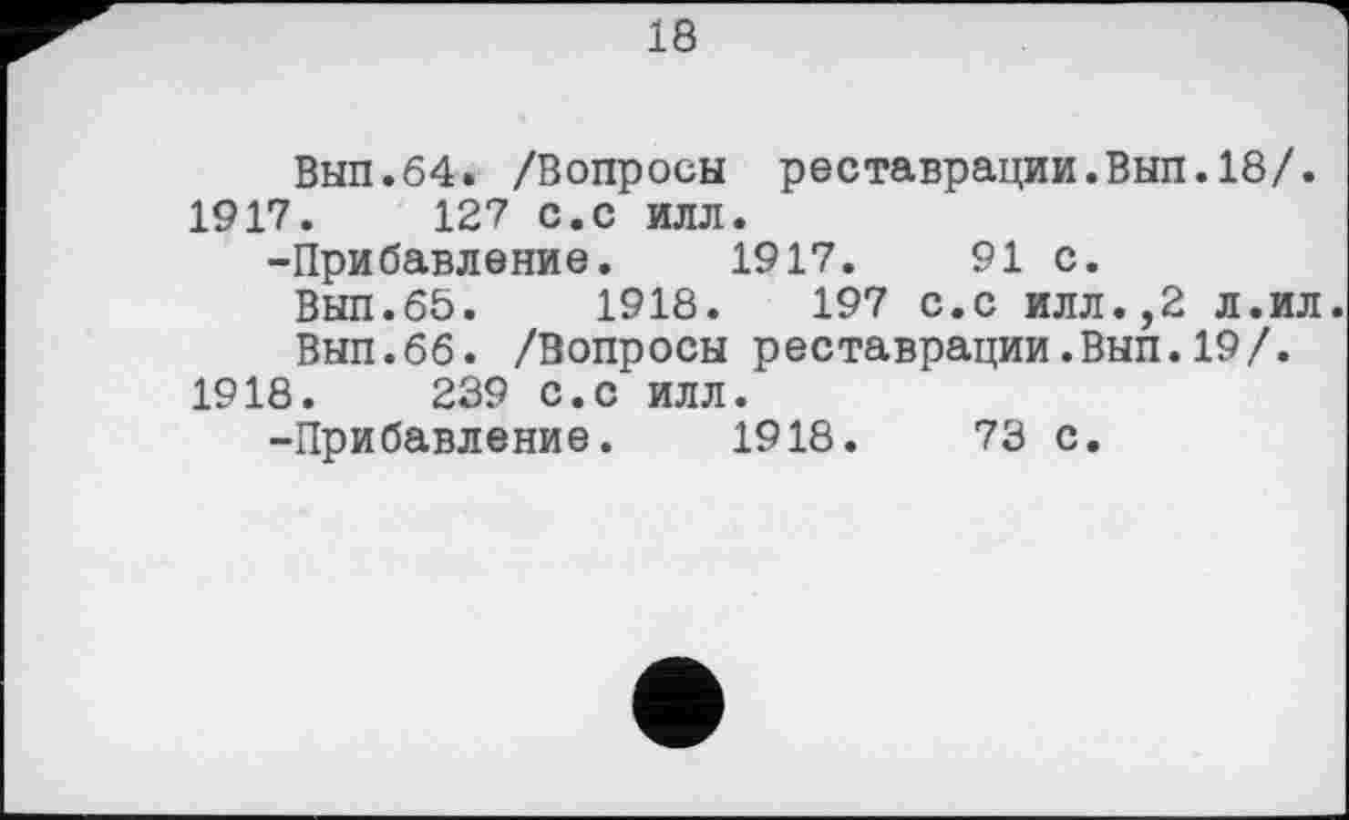 ﻿18
Вып.64. /Вопросы реставрации.Вып.18/.
1917.	127 с.с илл.
-Прибавление. 1917.	91 с.
Вып.65.	1918.	197 с.с илл.,2 л.ил
Вып.66. /Вопросы реставрации.Вып.19/.
1918.	239 с.с илл.
-Прибавление. 1918.	73 с.